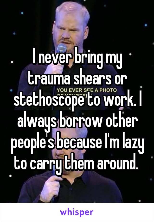 I never bring my trauma shears or stethoscope to work. I always borrow other people's because I'm lazy to carry them around. 