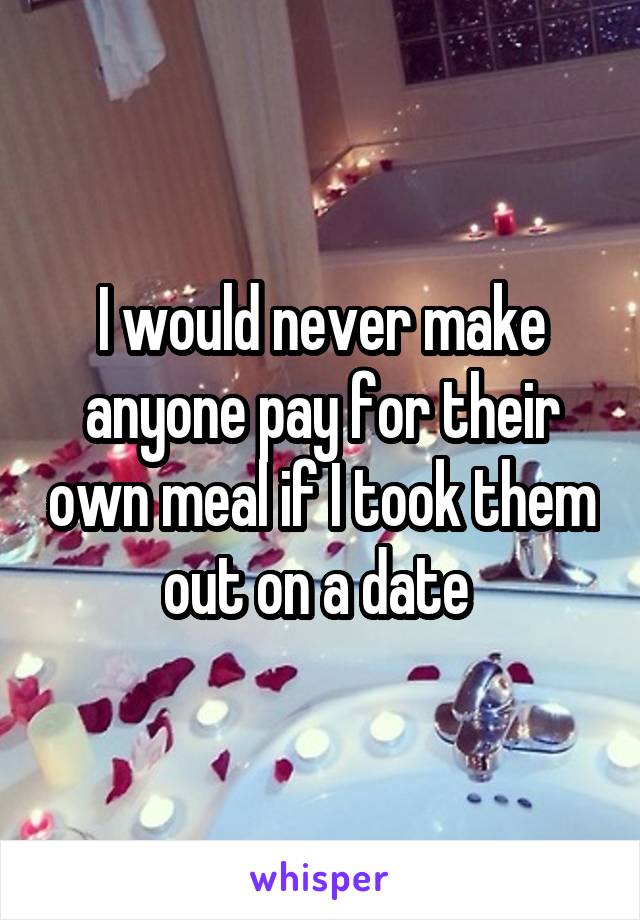 I would never make anyone pay for their own meal if I took them out on a date 