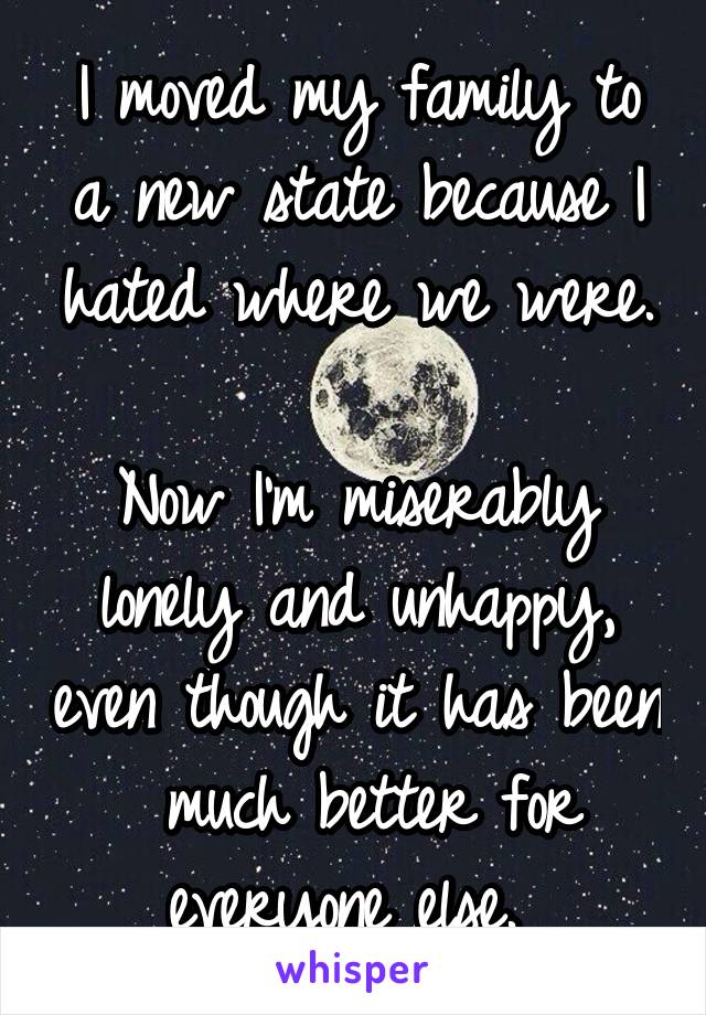 I moved my family to a new state because I hated where we were. 
Now I'm miserably lonely and unhappy, even though it has been  much better for everyone else. 