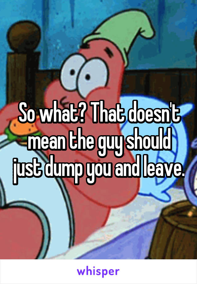 So what? That doesn't mean the guy should just dump you and leave.