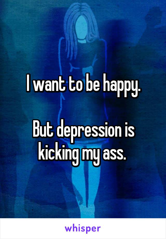 I want to be happy.

But depression is kicking my ass. 