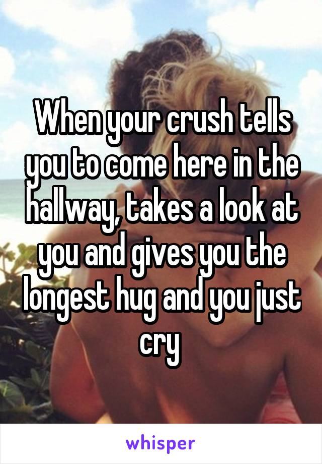 When your crush tells you to come here in the hallway, takes a look at you and gives you the longest hug and you just cry 