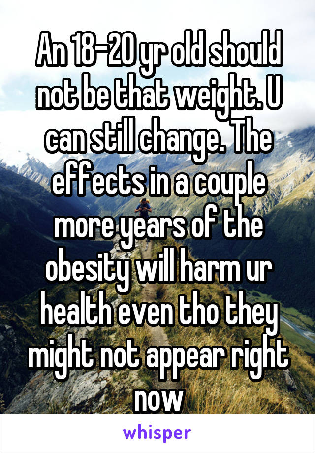 An 18-20 yr old should not be that weight. U can still change. The effects in a couple more years of the obesity will harm ur health even tho they might not appear right now