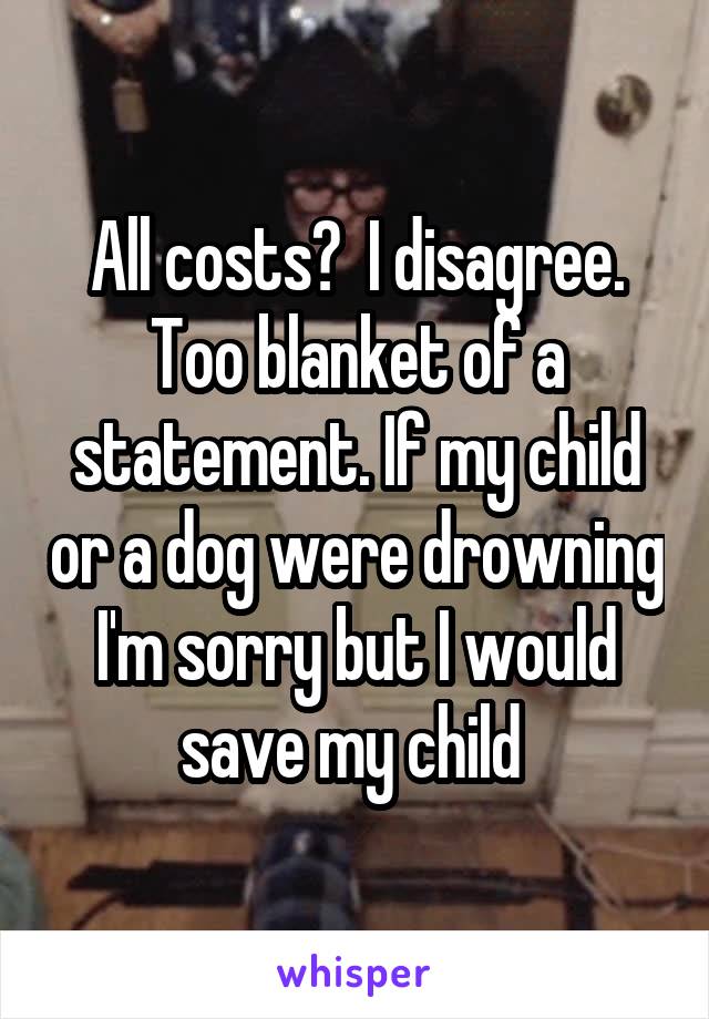 All costs?  I disagree. Too blanket of a statement. If my child or a dog were drowning I'm sorry but I would save my child 