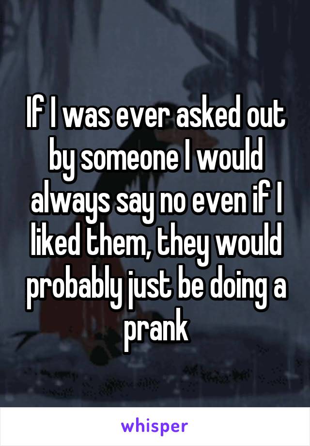 If I was ever asked out by someone I would always say no even if I liked them, they would probably just be doing a prank