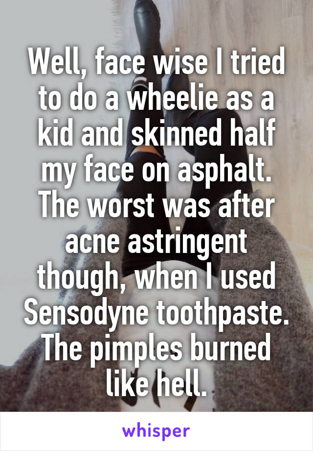 Well, face wise I tried to do a wheelie as a kid and skinned half my face on asphalt. The worst was after acne astringent though, when I used Sensodyne toothpaste. The pimples burned like hell.