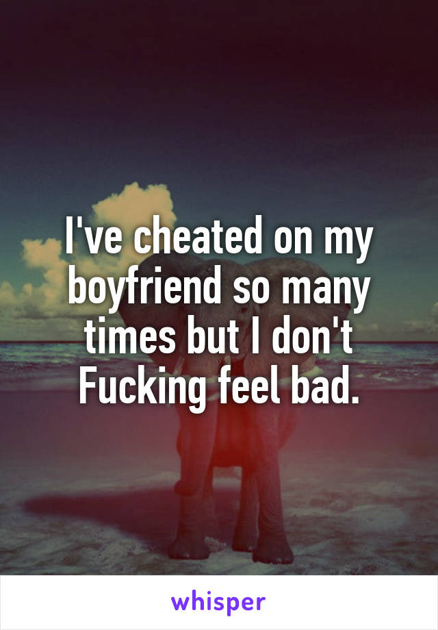 I've cheated on my boyfriend so many times but I don't Fucking feel bad.