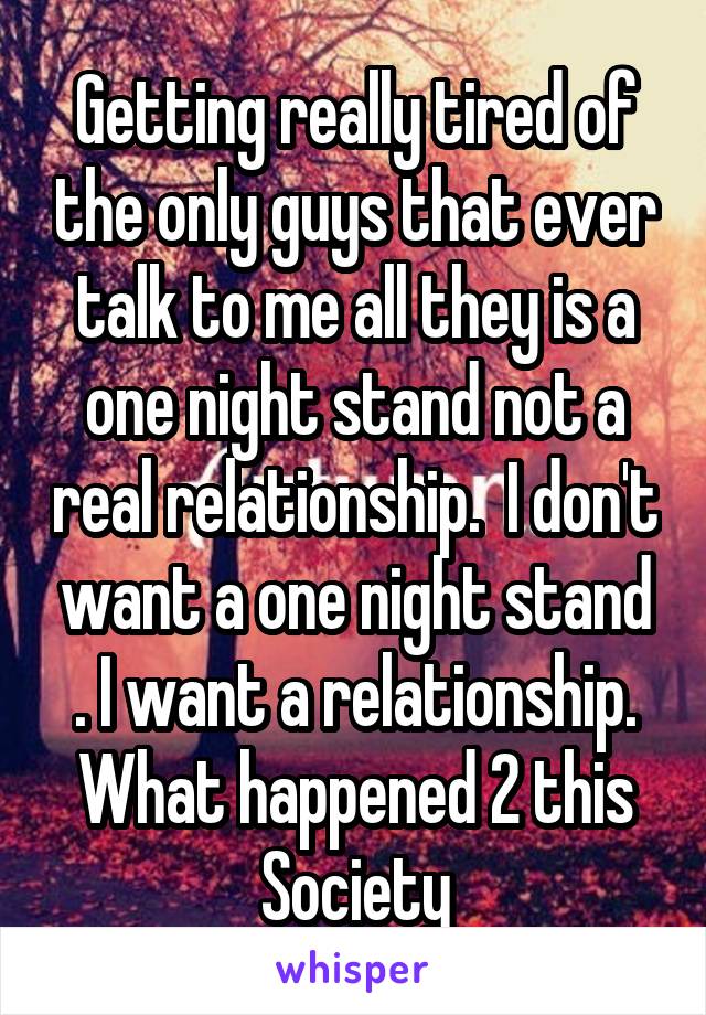 Getting really tired of the only guys that ever talk to me all they is a one night stand not a real relationship.  I don't want a one night stand . I want a relationship. What happened 2 this Society