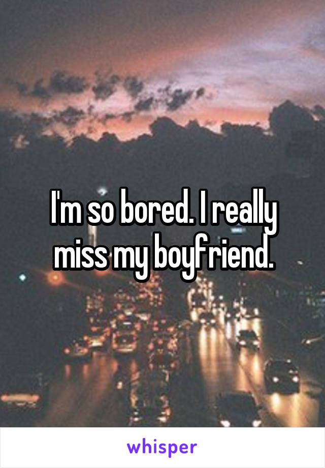 I'm so bored. I really miss my boyfriend.