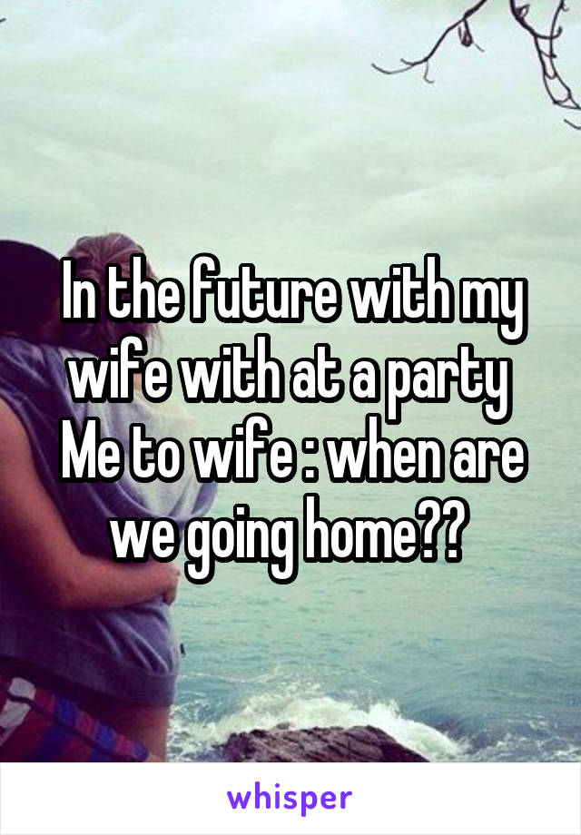 In the future with my wife with at a party 
Me to wife : when are we going home?? 