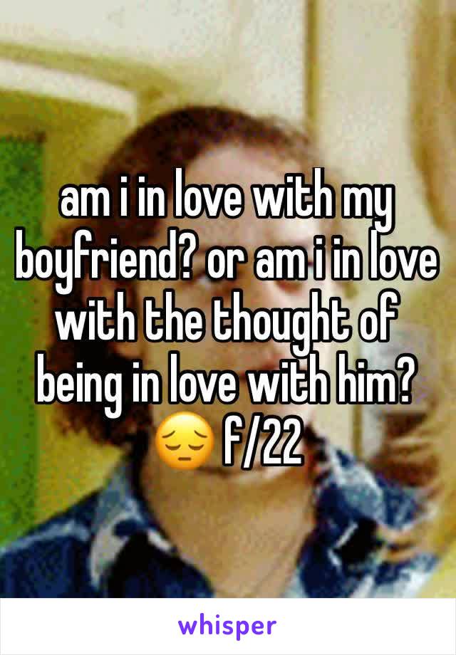 am i in love with my boyfriend? or am i in love with the thought of being in love with him? 😔 f/22