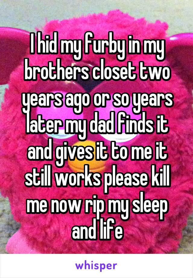 I hid my furby in my brothers closet two years ago or so years later my dad finds it and gives it to me it still works please kill me now rip my sleep and life