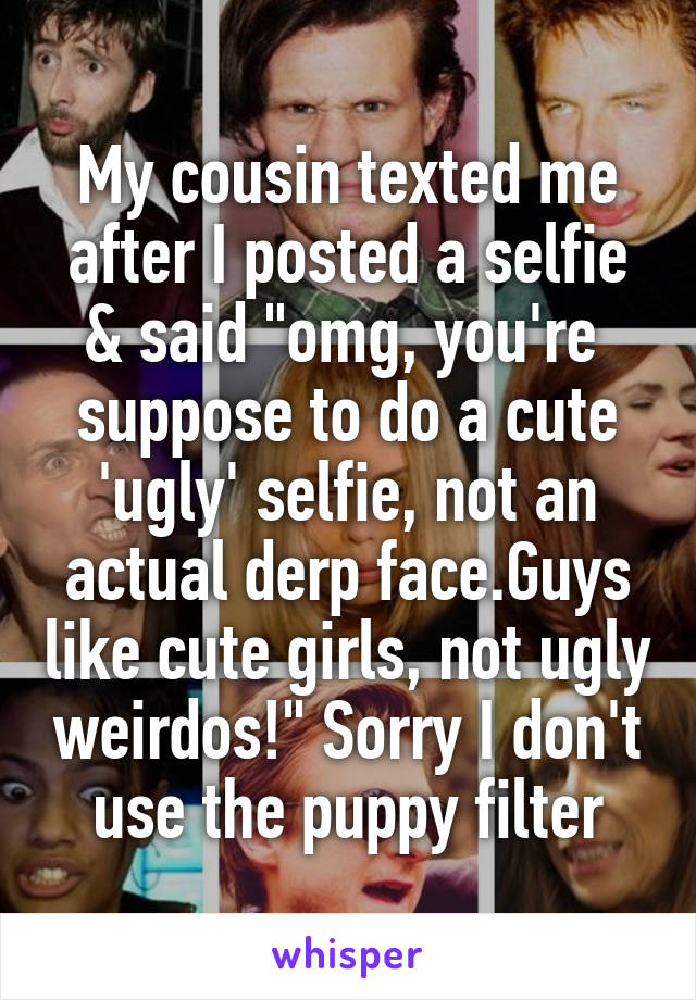 My cousin texted me after I posted a selfie & said "omg, you're  suppose to do a cute 'ugly' selfie, not an actual derp face.Guys like cute girls, not ugly weirdos!" Sorry I don't use the puppy filter