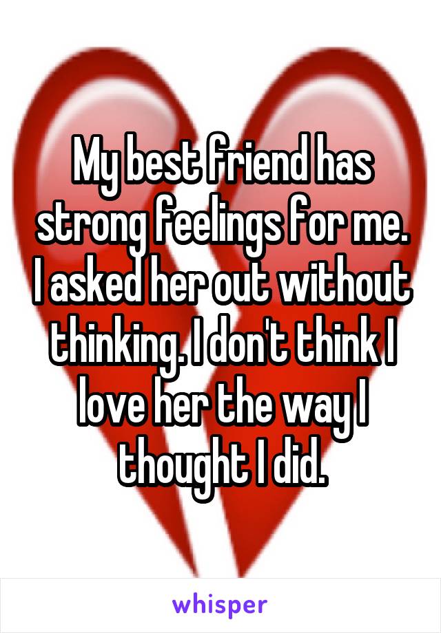 My best friend has strong feelings for me. I asked her out without thinking. I don't think I love her the way I thought I did.