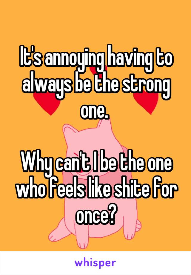 It's annoying having to always be the strong one. 

Why can't I be the one who feels like shite for once?