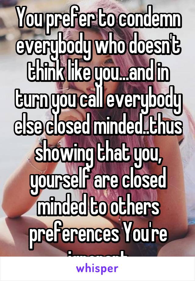 You prefer to condemn everybody who doesn't think like you...and in turn you call everybody else closed minded..thus showing that you, yourself are closed minded to others preferences You're ignorant