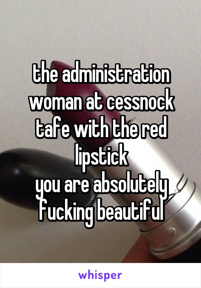 the administration woman at cessnock tafe with the red lipstick
you are absolutely fucking beautiful