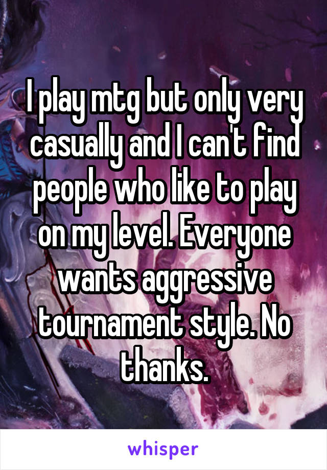 I play mtg but only very casually and I can't find people who like to play on my level. Everyone wants aggressive tournament style. No thanks.