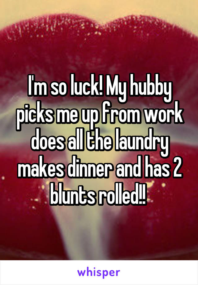 I'm so luck! My hubby picks me up from work does all the laundry makes dinner and has 2 blunts rolled!! 