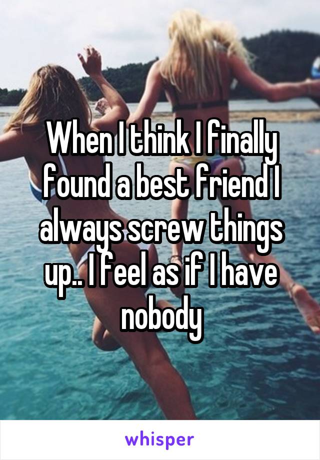 When I think I finally found a best friend I always screw things up.. I feel as if I have nobody