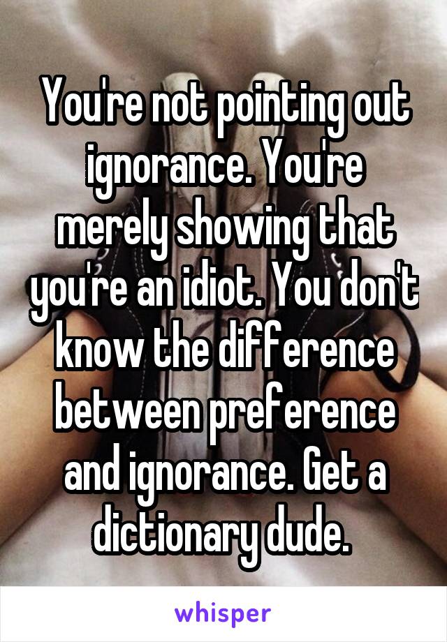 You're not pointing out ignorance. You're merely showing that you're an idiot. You don't know the difference between preference and ignorance. Get a dictionary dude. 