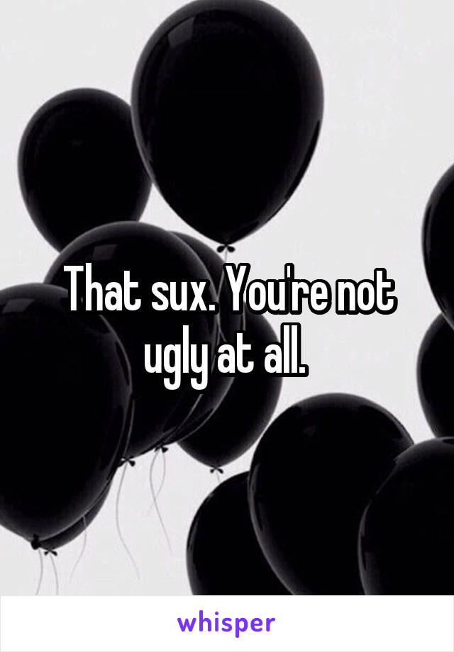 That sux. You're not ugly at all. 