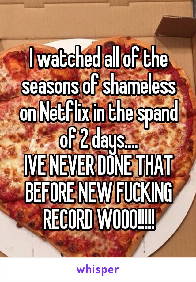 I watched all of the seasons of shameless on Netflix in the spand of 2 days....
IVE NEVER DONE THAT BEFORE NEW FUCKING RECORD WOOO!!!!!