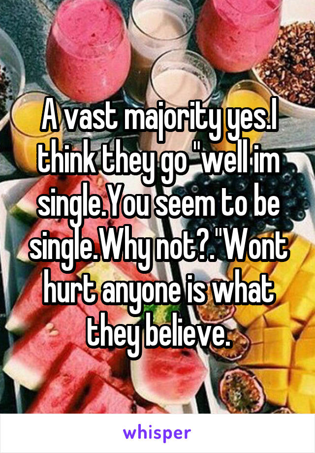 A vast majority yes.I think they go "well im single.You seem to be single.Why not?."Wont hurt anyone is what they believe.