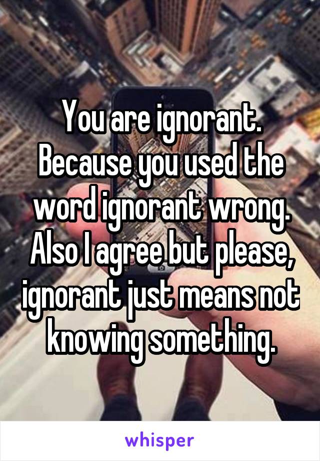 You are ignorant. Because you used the word ignorant wrong. Also I agree but please, ignorant just means not knowing something.