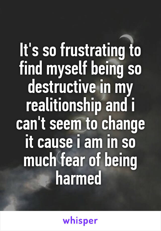 It's so frustrating to find myself being so destructive in my realitionship and i can't seem to change it cause i am in so much fear of being harmed 