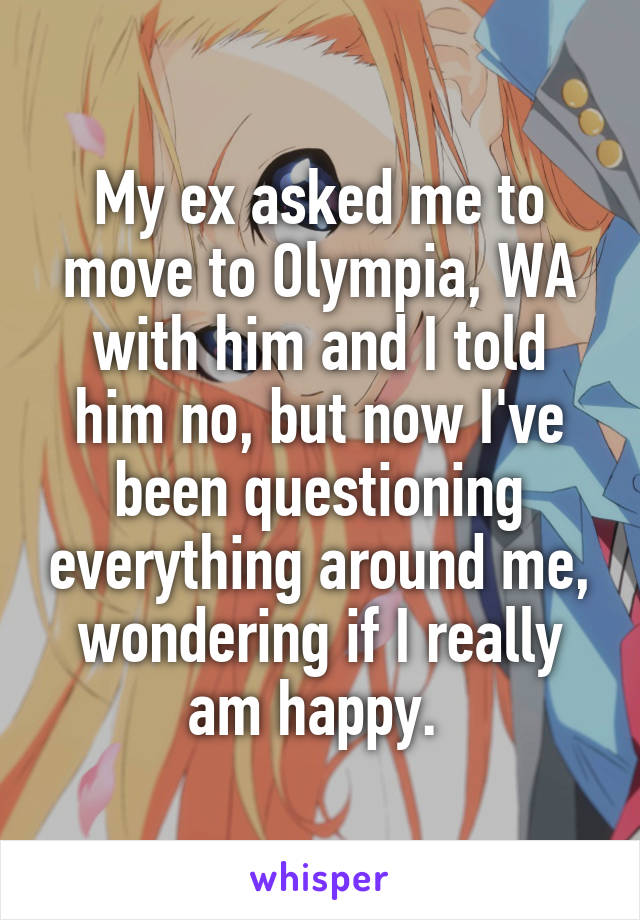 My ex asked me to move to Olympia, WA with him and I told him no, but now I've been questioning everything around me, wondering if I really am happy. 