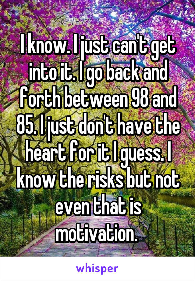 I know. I just can't get into it. I go back and forth between 98 and 85. I just don't have the heart for it I guess. I know the risks but not even that is motivation. 