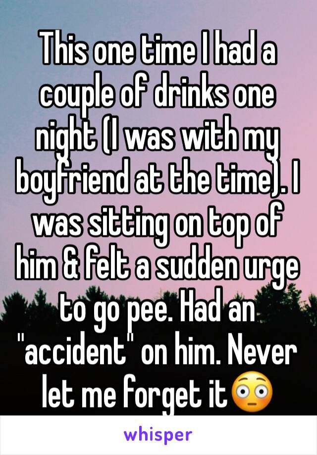 This one time I had a couple of drinks one night (I was with my boyfriend at the time). I was sitting on top of him & felt a sudden urge to go pee. Had an "accident" on him. Never let me forget it😳