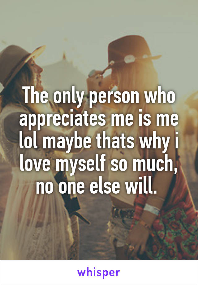 The only person who appreciates me is me lol maybe thats why i love myself so much, no one else will. 