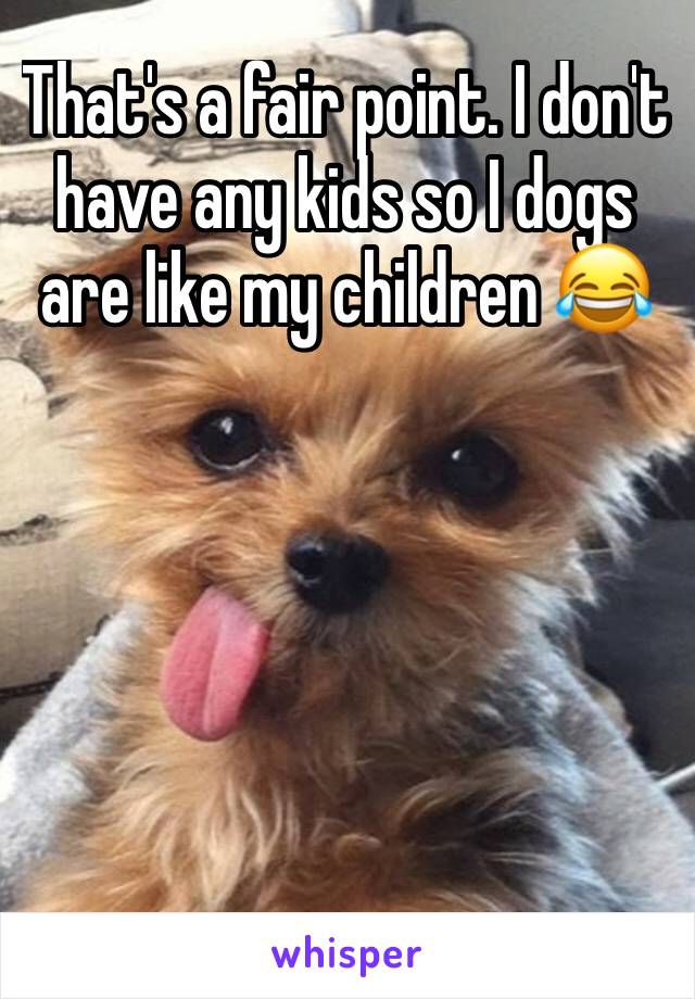 That's a fair point. I don't have any kids so I dogs are like my children 😂