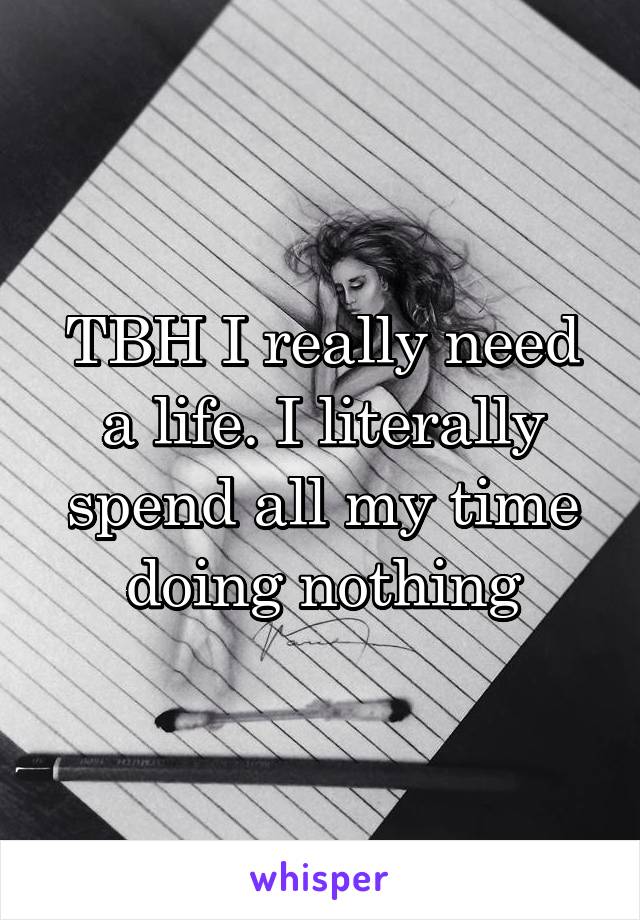 TBH I really need a life. I literally spend all my time doing nothing