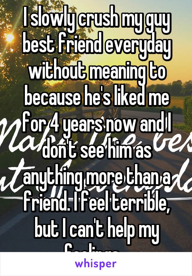 I slowly crush my guy best friend everyday without meaning to because he's liked me for 4 years now and I don't see him as anything more than a friend. I feel terrible, but I can't help my feelings...