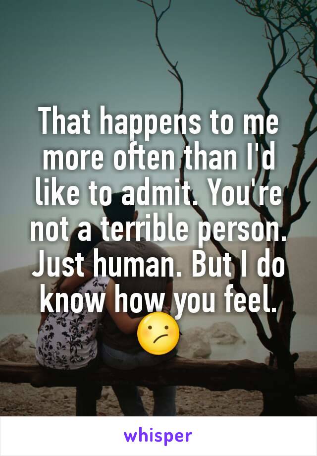 That happens to me more often than I'd like to admit. You're not a terrible person. Just human. But I do know how you feel. 😕