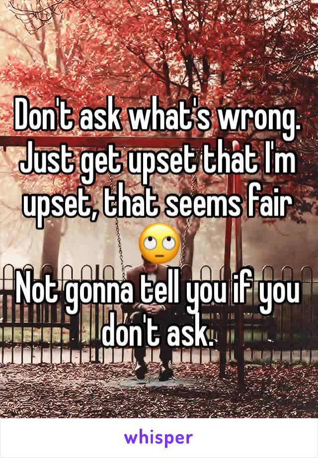 Don't ask what's wrong. Just get upset that I'm upset, that seems fair 🙄 
Not gonna tell you if you don't ask. 