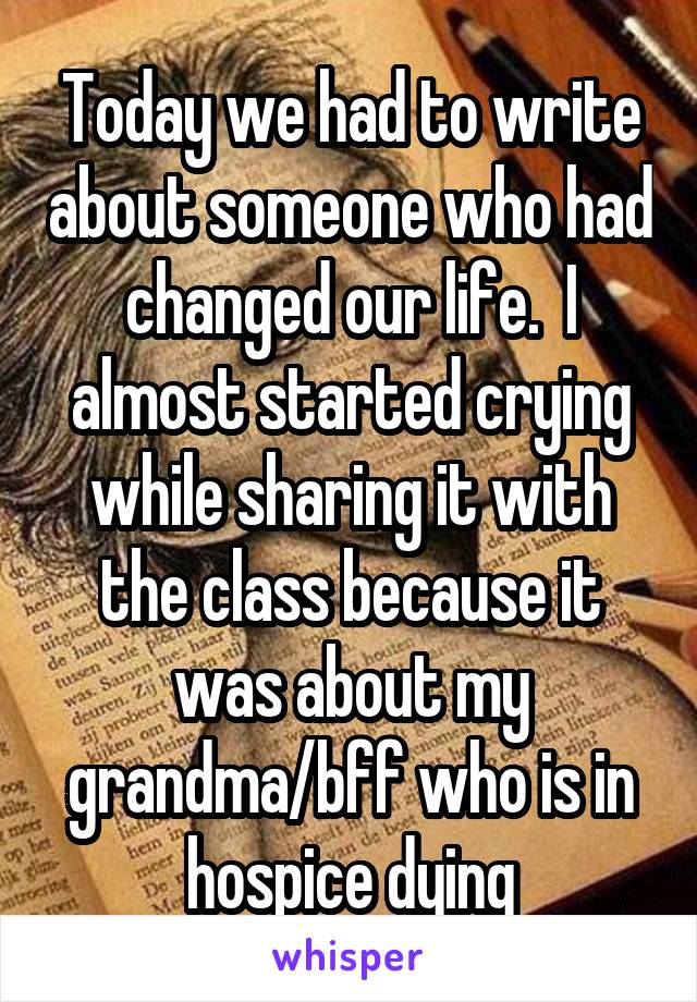 Today we had to write about someone who had changed our life.  I almost started crying while sharing it with the class because it was about my grandma/bff who is in hospice dying