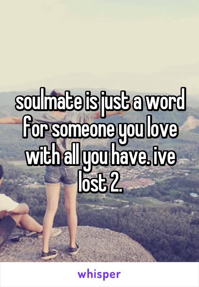 soulmate is just a word for someone you love with all you have. ive lost 2.