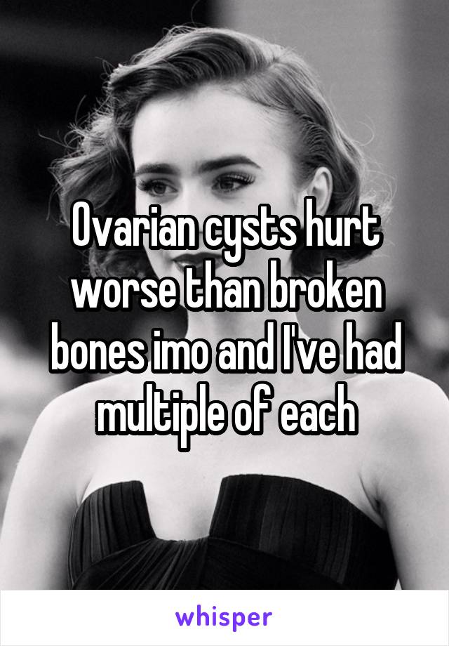 Ovarian cysts hurt worse than broken bones imo and I've had multiple of each