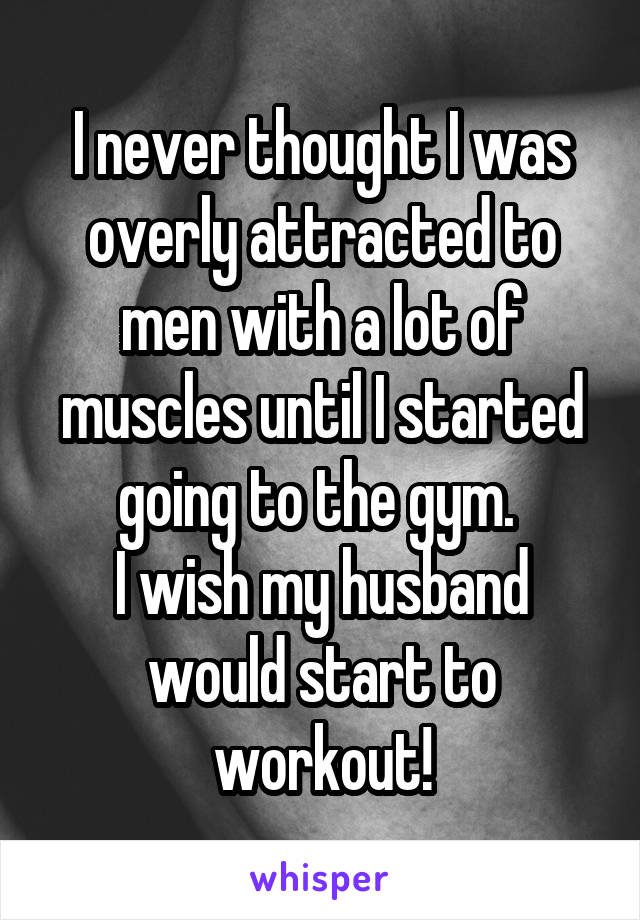 I never thought I was overly attracted to men with a lot of muscles until I started going to the gym. 
I wish my husband would start to workout!