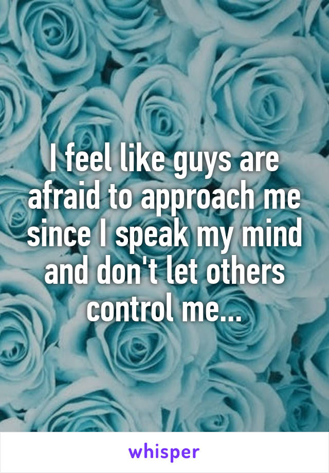 I feel like guys are afraid to approach me since I speak my mind and don't let others control me...