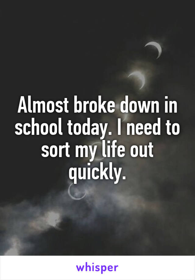 Almost broke down in school today. I need to sort my life out quickly.