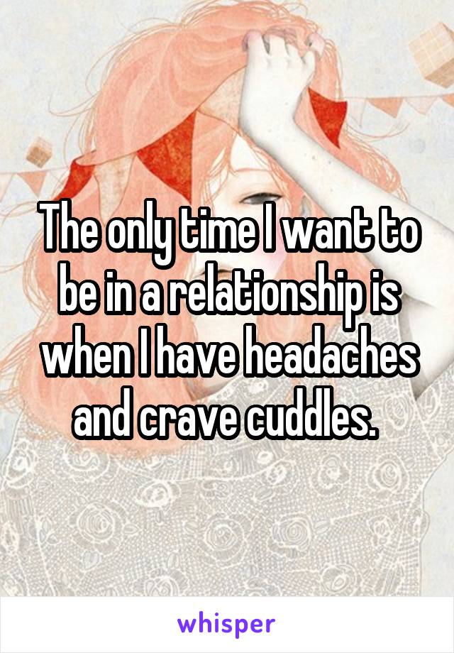 The only time I want to be in a relationship is when I have headaches and crave cuddles. 