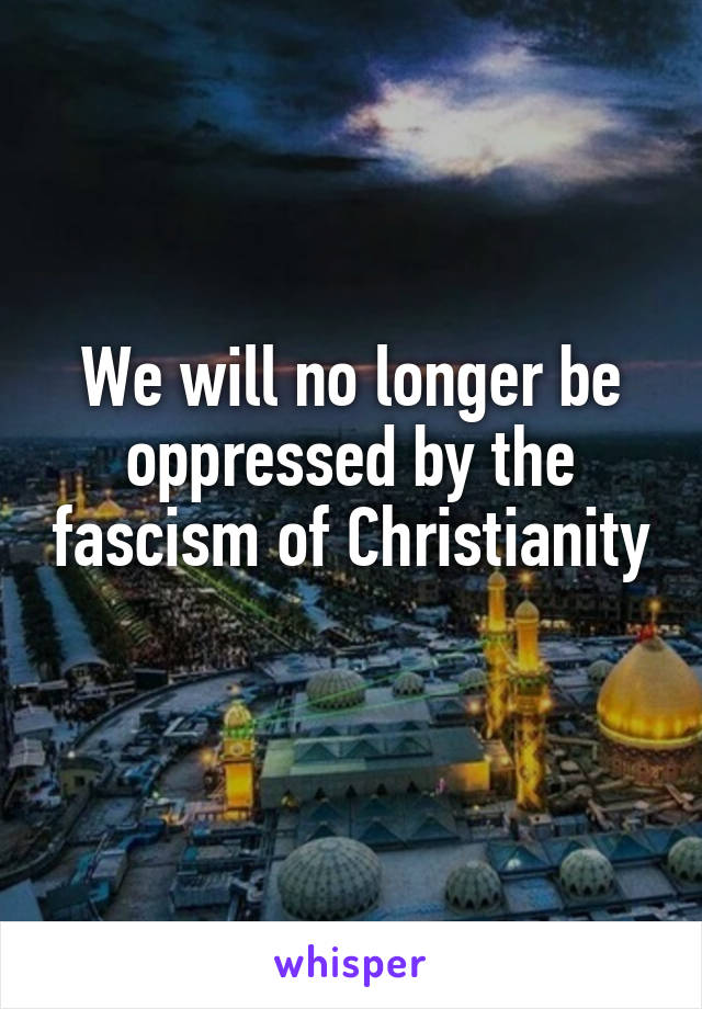 We will no longer be oppressed by the fascism of Christianity 