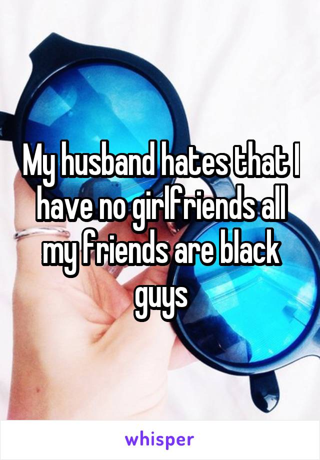 My husband hates that I have no girlfriends all my friends are black guys