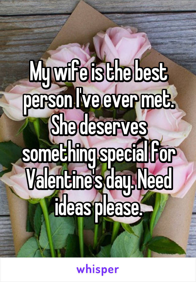 My wife is the best person I've ever met. She deserves something special for Valentine's day. Need ideas please.