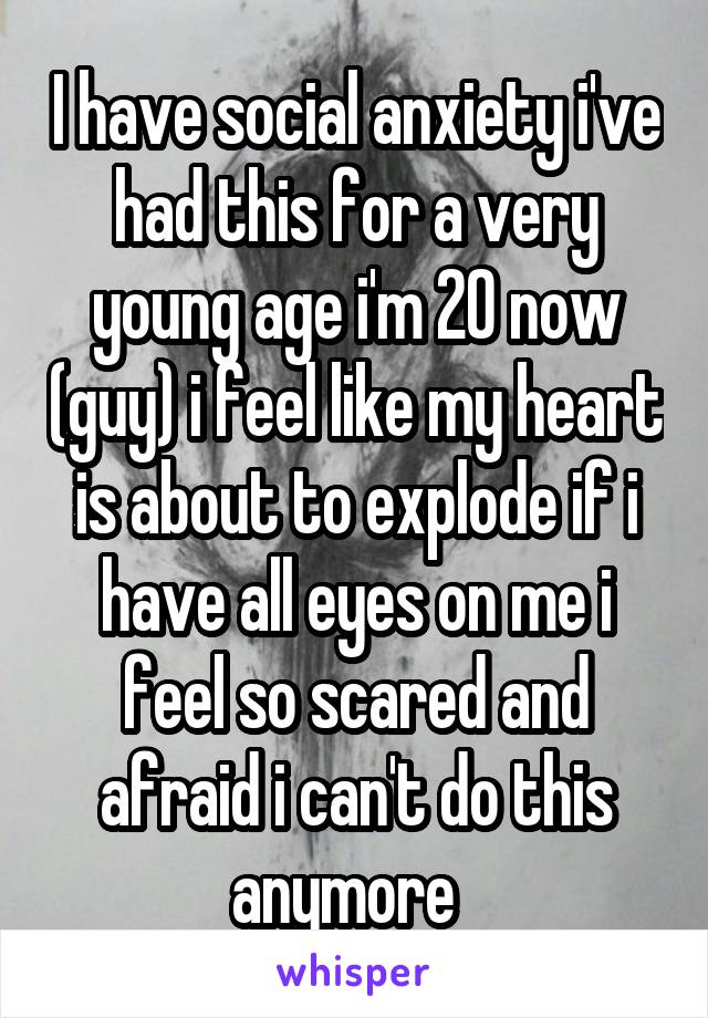 I have social anxiety i've had this for a very young age i'm 20 now (guy) i feel like my heart is about to explode if i have all eyes on me i feel so scared and afraid i can't do this anymore  